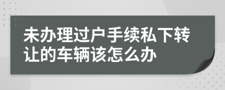 未办理过户手续私下转让的车辆该怎么办