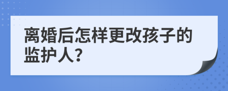离婚后怎样更改孩子的监护人？