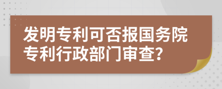 发明专利可否报国务院专利行政部门审查？