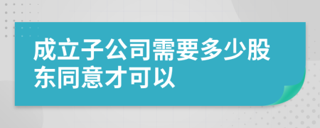 成立子公司需要多少股东同意才可以