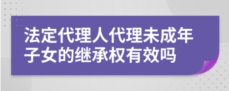 法定代理人代理未成年子女的继承权有效吗