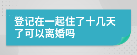 登记在一起住了十几天了可以离婚吗