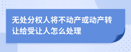 无处分权人将不动产或动产转让给受让人怎么处理