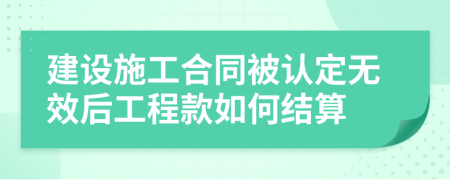 建设施工合同被认定无效后工程款如何结算