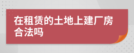 在租赁的土地上建厂房合法吗