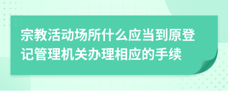 宗教活动场所什么应当到原登记管理机关办理相应的手续