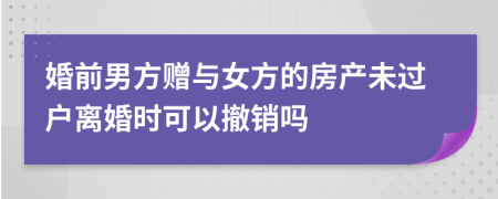 婚前男方赠与女方的房产未过户离婚时可以撤销吗