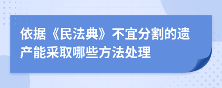 依据《民法典》不宜分割的遗产能采取哪些方法处理