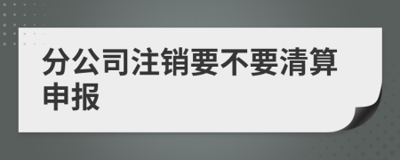 分公司注销要不要清算申报