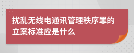 扰乱无线电通讯管理秩序罪的立案标准应是什么