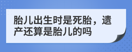 胎儿出生时是死胎，遗产还算是胎儿的吗