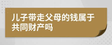 儿子带走父母的钱属于共同财产吗
