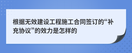 根据无效建设工程施工合同签订的“补充协议”的效力是怎样的