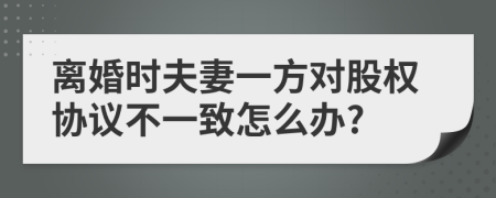 离婚时夫妻一方对股权协议不一致怎么办?