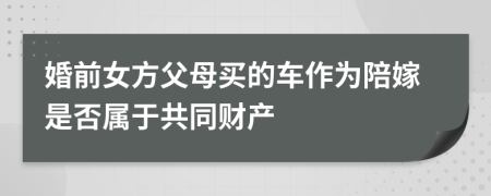 婚前女方父母买的车作为陪嫁是否属于共同财产