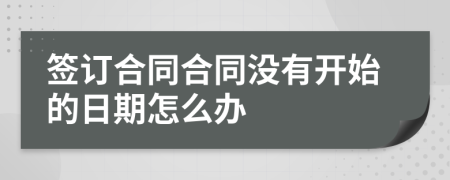 签订合同合同没有开始的日期怎么办
