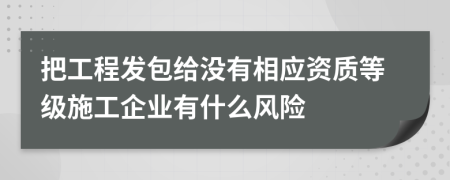 把工程发包给没有相应资质等级施工企业有什么风险
