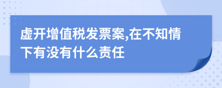 虚开增值税发票案,在不知情下有没有什么责任