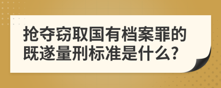 抢夺窃取国有档案罪的既遂量刑标准是什么?