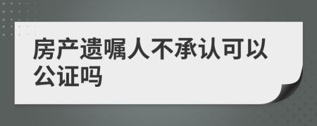 房产遗嘱人不承认可以公证吗
