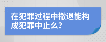 在犯罪过程中撤退能构成犯罪中止么？