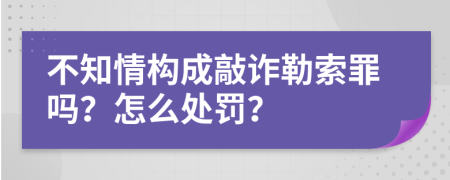 不知情构成敲诈勒索罪吗？怎么处罚？