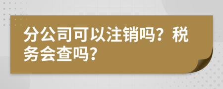 分公司可以注销吗？税务会查吗？