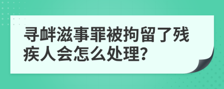 寻衅滋事罪被拘留了残疾人会怎么处理？