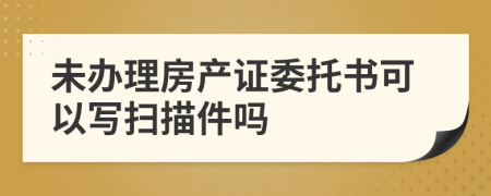 未办理房产证委托书可以写扫描件吗