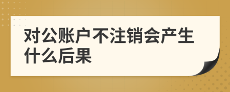 对公账户不注销会产生什么后果