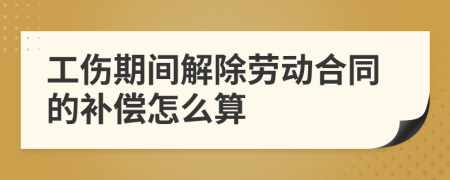 工伤期间解除劳动合同的补偿怎么算