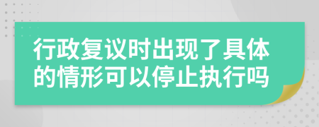 行政复议时出现了具体的情形可以停止执行吗