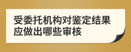 受委托机构对鉴定结果应做出哪些审核