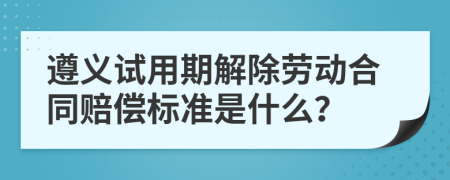 遵义试用期解除劳动合同赔偿标准是什么？