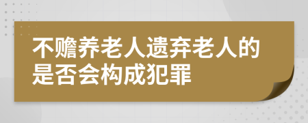 不赡养老人遗弃老人的是否会构成犯罪