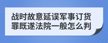 战时故意延误军事订货罪既遂法院一般怎么判