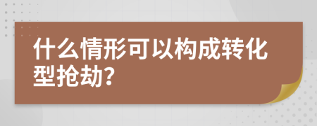 什么情形可以构成转化型抢劫？