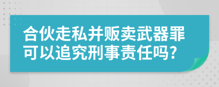 合伙走私并贩卖武器罪可以追究刑事责任吗?