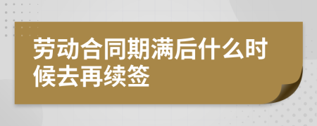 劳动合同期满后什么时候去再续签