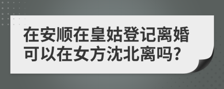 在安顺在皇姑登记离婚可以在女方沈北离吗?