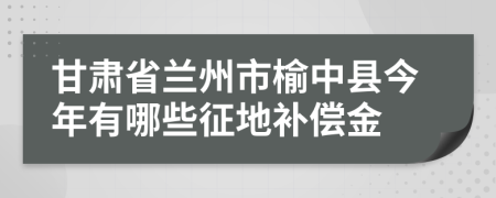 甘肃省兰州市榆中县今年有哪些征地补偿金