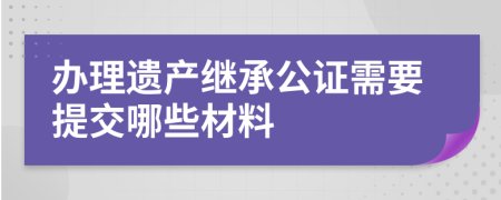 办理遗产继承公证需要提交哪些材料