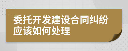 委托开发建设合同纠纷应该如何处理