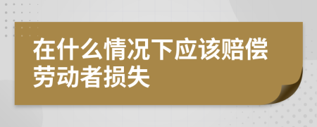 在什么情况下应该赔偿劳动者损失