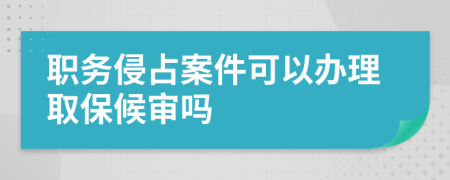 职务侵占案件可以办理取保候审吗