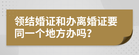 领结婚证和办离婚证要同一个地方办吗？