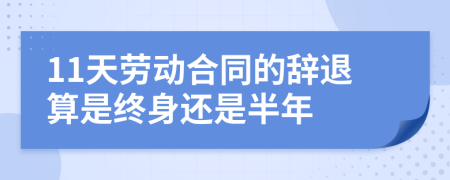 11天劳动合同的辞退算是终身还是半年