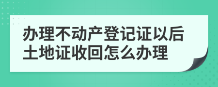 办理不动产登记证以后土地证收回怎么办理