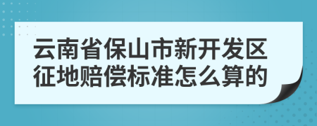 云南省保山市新开发区征地赔偿标准怎么算的