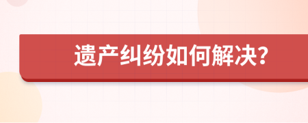 遗产纠纷如何解决？